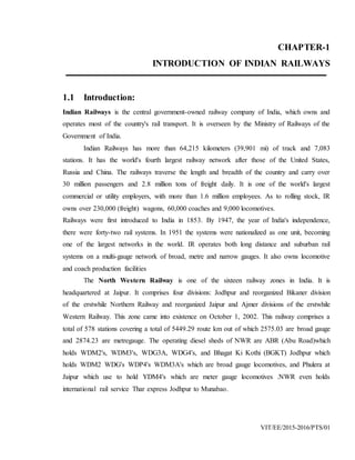VIT/EE/2015-2016/PTS/01
CHAPTER-1
INTRODUCTION OF INDIAN RAILWAYS
1.1 Introduction:
Indian Railways is the central government-owned railway company of India, which owns and
operates most of the country's rail transport. It is overseen by the Ministry of Railways of the
Government of India.
Indian Railways has more than 64,215 kilometers (39,901 mi) of track and 7,083
stations. It has the world's fourth largest railway network after those of the United States,
Russia and China. The railways traverse the length and breadth of the country and carry over
30 million passengers and 2.8 million tons of freight daily. It is one of the world's largest
commercial or utility employers, with more than 1.6 million employees. As to rolling stock, IR
owns over 230,000 (freight) wagons, 60,000 coaches and 9,000 locomotives.
Railways were first introduced to India in 1853. By 1947, the year of India's independence,
there were forty-two rail systems. In 1951 the systems were nationalized as one unit, becoming
one of the largest networks in the world. IR operates both long distance and suburban rail
systems on a multi-gauge network of broad, metre and narrow gauges. It also owns locomotive
and coach production facilities
The North Western Railway is one of the sixteen railway zones in India. It is
headquartered at Jaipur. It comprises four divisions: Jodhpur and reorganized Bikaner division
of the erstwhile Northern Railway and reorganized Jaipur and Ajmer divisions of the erstwhile
Western Railway. This zone came into existence on October 1, 2002. This railway comprises a
total of 578 stations covering a total of 5449.29 route km out of which 2575.03 are broad gauge
and 2874.23 are metregauge. The operating diesel sheds of NWR are ABR (Abu Road)which
holds WDM2's, WDM3's, WDG3A, WDG4's, and Bhagat Ki Kothi (BGKT) Jodhpur which
holds WDM2 WDG's WDP4's WDM3A's which are broad gauge locomotives, and Phulera at
Jaipur which use to hold YDM4's which are meter gauge locomotives .NWR even holds
international rail service Thar express Jodhpur to Munabao.
 