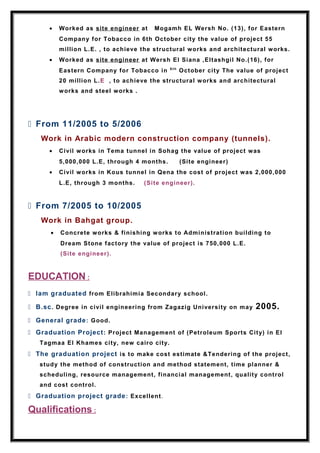 • Worked as site engineer at Mogamh EL Wersh No. (13), for Eastern
Company for Tobacco in 6th October city the value of project 55
million L.E. , to achieve the structural works and architectural works.
• Worked as site engineer at Wersh El Siana ,Eltashgil No.(16), for
Eastern Company for Tobacco in 6 th
October city The value of project
20 million L.E , to achieve the structural works and architectural
works and steel works .
 From 11/2005 to 5/2006
Work in Arabic modern construction company (tunnels).
• Civil works in Tema tunnel in Sohag the value of project was
5,000,000 L.E, through 4 months. (Site engineer)
• Civil works in Kous tunnel in Qena the cost of project was 2,000,000
L.E, through 3 months. (Site engineer).
 From 7/2005 to 10/2005
Work in Bahgat group.
• Concrete works & finishing works to Administration building to
Dream Stone factory the value of project is 750,000 L.E.
(Site engineer).
EDUCATION :
 Iam graduated from Elibrahimia Secondary school.
 B.sc. Degree in civil engineering from Zagazig University on may 2005.
 General grade: Good.
 Graduation Project: Project Management of (Petroleum Sports City) in El
Tagmaa El Khames city, new cairo city.
 The graduation project is to make cost estimate &Tendering of the project,
study the method of construction and method statement, time planner &
scheduling, resource management, financial management, quality control
and cost control.
 Graduation project grade: Excellent.
Qualifications :
 