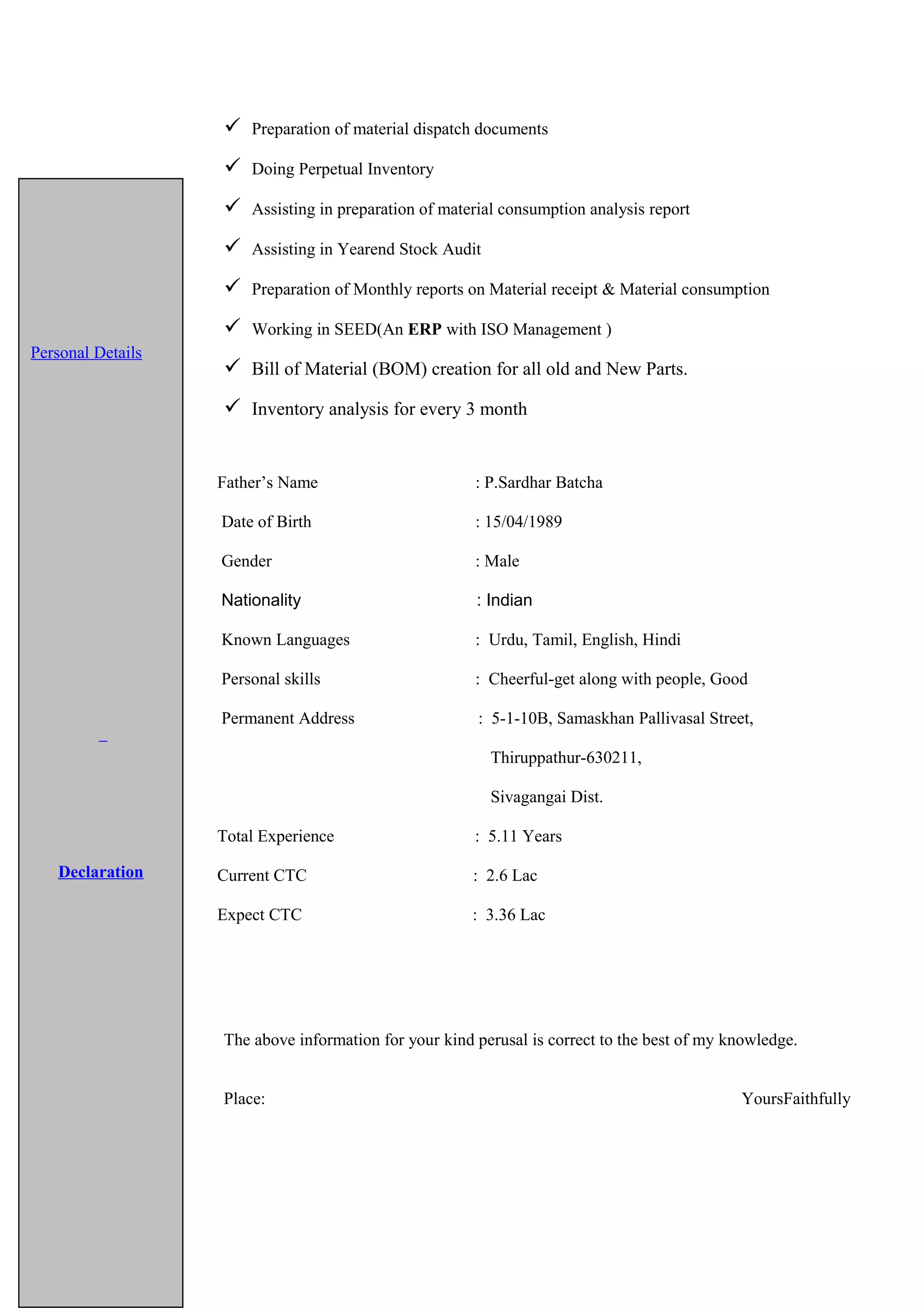  Preparation of material dispatch documents
 Doing Perpetual Inventory
 Assisting in preparation of material consumption analysis report
 Assisting in Yearend Stock Audit
 Preparation of Monthly reports on Material receipt & Material consumption
 Working in SEED(An ERP with ISO Management )
 Bill of Material (BOM) creation for all old and New Parts.
 Inventory analysis for every 3 month
Father’s Name : P.Sardhar Batcha
Date of Birth : 15/04/1989
Gender : Male
Nationality : Indian
Known Languages : Urdu, Tamil, English, Hindi
Personal skills : Cheerful-get along with people, Good
Permanent Address : 5-1-10B, Samaskhan Pallivasal Street,
Thiruppathur-630211,
Sivagangai Dist.
Total Experience : 5.11 Years
Current CTC : 2.6 Lac
Expect CTC : 3.36 Lac
The above information for your kind perusal is correct to the best of my knowledge.
Place: YoursFaithfully
Personal Details
Declaration
 