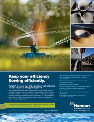 hansonbuildingproducts.com
To find out what solutions Hanson Building Products has for you, visit BOOTH 425.
Keep your efficiency
flowing efficiently.
Hanson’s pressure pipe and precast concrete solutions
simplify any water management project.
With more than 80 million feet of pressure pipe in service today, no other
company in the world has more experience supplying water piping systems
than Hanson. All of our products are designed to meet the highest quality
standards, delivering unparalleled strength and longevity. Plus, our engineering
expertise and complete technical support ensure that every job gets done
right — and done right quickly.
• Bar-wrapped concrete cylinder pressure pipe
• Prestressed concrete pressure pipe with
	 lined cylinder
• Prestressed concrete pressure pipe with
	 embedded cylinder
• Welded steel pressure pipe
• Custom designed fittings for treatment plants
• Cooling/circulating water pipelines for
	 power plants
• Drainage pipe and storm water management
	 products
• Permeable pavers and box culverts for
	 rainwater harvesting
Concrete is one of the most energy efficient and eco-friendly construction materials.
It’s non-toxic and can be infinitely reused and repurposed.
 