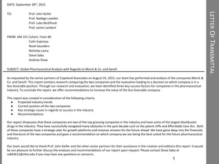 LETTEROFTRANSMITTAL
1
DATE: September 28th, 2015
TO: Prof. John Keifer
Prof. Nadège Lavellet
Prof. Luke McElfresh
Prof. Jamie Lambert
FROM: AM 101 Cohort, Team #6
Colin Espinosa
Noah Saunders
Nicholas Leary
Steve Sabo
Andrew Shaw
SUBJECT: Global Pharmaceutical Analysis with Regards to Merck & Co. and Sanofi
As requested by the senior partners of Copeland Associates on August 24, 2015, our team has performed and analysis of the companies Merck &
Co. and Sanofi. This report contains research comparing the two companies and the evaluation leading to a decision on which company is in a
less favorable position. Through our research and evaluation, we have identified three key success factors for companies in the pharmaceutical
industry. To conclude the report, we offer recommendations to increase the value of the less favorable company.
This report was created in consideration of the following criteria:
● Projected industry trends
● Current position of the two companies
● Key strategic issues in regards to success in the industry
● Recommendations
Our report showcases that these companies are two of the top grossing companies in the industry and have some of the largest blockbuster
drugs in the industry. They have successfully navigated many obstacles in the past decade such as the patent cliffs and Affordable Care Act. Both
of these companies have a strategic plan for growth platforms and revenue streams for the future ahead. We have gone deep into the financials
and literature of the two companies and gave a recommendation on which company we see being the best suited for the future pharmaceutical
industry.
Our team would like to thank Prof. John Keifer and the other senior partners for their assistance in the creation and editions this report. It would
be our pleasure to further discuss the analyses and recommendations of our report upon request. Please contact Steve Sabo at
ss843612@ohio.edu if you may have any questions or concerns.
 