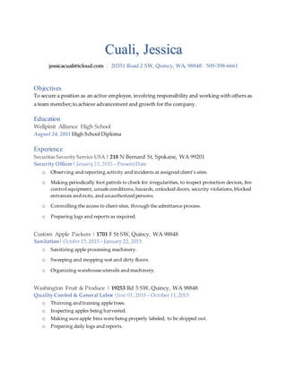 Cuali, Jessica
jessicacuali@icloud.com  20351 Road 2 SW, Quincy, WA, 98848 509-398-6661
Objectives
To secure a position as an active employee, involving responsibility and working with others as
a team member; to achieve advancement and growth for the company.
Education
Wellpinit Alliance High School
August 24, 2011 High School Diploma
Experience
Securitas Security Service USA | 218 N Bernard St, Spokane, WA 99201
Security Officer| January 23, 2015 – Present Date
o Observing and reporting activity and incidents at assigned client’s sites.
o Making periodically foot patrols to check for irregularities, to inspect protection devices, fire
control equipment, unsafe conditions, hazards, unlocked doors, security violations, blocked
entrances and exits, and unauthorized persons.
o Controlling the access to client sites, through the admittance process.
o Preparing logs and reports as required.
Custom Apple Packers | 1701 F St SW, Quincy, WA 98848
Sanitation| October15, 2015 – January 22, 2015
o Sanitizing apple processing machinery.
o Sweeping and mopping wet and dirty floors.
o Organizing warehouse utensils and machinery.
Washington Fruit & Produce | 19253 Rd 5 SW, Quincy, WA 98848
Quality Control & General Labor |June 01, 2015 – October 11, 2015
o Thinning and training apple trees.
o Inspecting apples being harvested.
o Making sure apple bins were being properly labeled, to be shipped out.
o Preparing daily logs and reports.
 