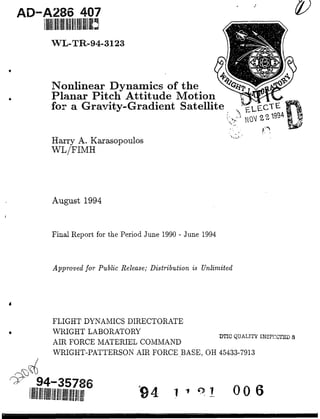 AD-A286 407
WL-TR-94-3123
Nonlinear Dynamics of the
Planar Pitch Attitude Motion
for a Gravity-Gradient Satellite I-cTET
Harry A. Karasopoulos
WL/FIMH
August 1994
Final Report for the Period June 1990 - June 1994
Approved for Public Release; Distributionis Unlimited
4
FLIGHT DYNAMICS DIRECTORATE
• WRIGHT LABORATORY
AIR FORCE MATERIEL COMMAND
WRIGHT-PATTERSON AIR FORCE BASE, OH 45433-7913
94-35786
11l!/!I!I/l~lI/Ill111111111/111!1111!!liii •o
 