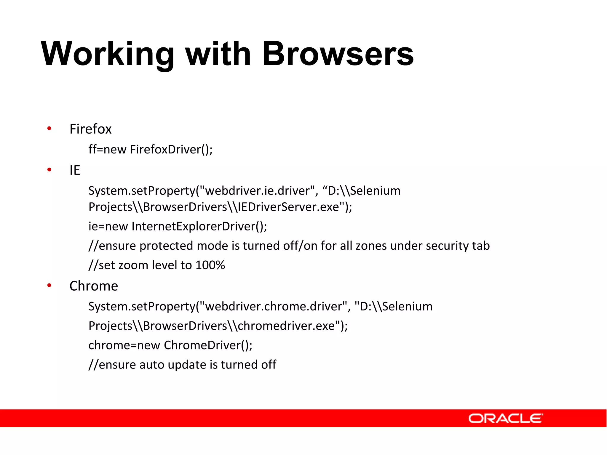 • Firefox
ff=new FirefoxDriver();
• IE
System.setProperty("webdriver.ie.driver", “D:Selenium
ProjectsBrowserDriversIEDriverServer.exe");
ie=new InternetExplorerDriver();
//ensure protected mode is turned off/on for all zones under security tab
//set zoom level to 100%
• Chrome
System.setProperty("webdriver.chrome.driver", "D:Selenium
ProjectsBrowserDriverschromedriver.exe");
chrome=new ChromeDriver();
//ensure auto update is turned off
Working with Browsers
 