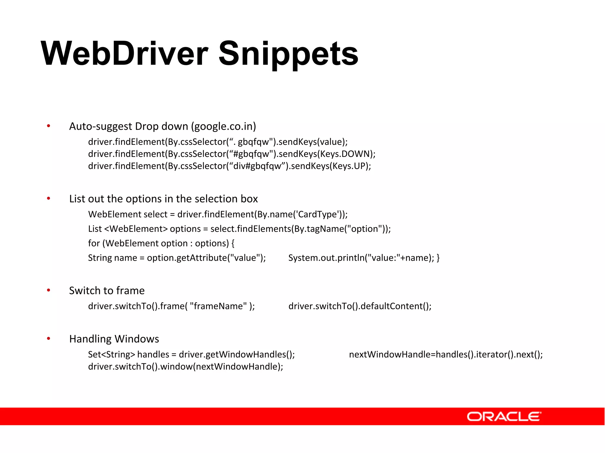 • Auto-suggest Drop down (google.co.in)
driver.findElement(By.cssSelector(“. gbqfqw").sendKeys(value);
driver.findElement(By.cssSelector(“#gbqfqw").sendKeys(Keys.DOWN);
driver.findElement(By.cssSelector(“div#gbqfqw”).sendKeys(Keys.UP);
• List out the options in the selection box
WebElement select = driver.findElement(By.name('CardType'));
List <WebElement> options = select.findElements(By.tagName("option"));
for (WebElement option : options) {
String name = option.getAttribute("value"); System.out.println("value:"+name); }
• Switch to frame
driver.switchTo().frame( "frameName" ); driver.switchTo().defaultContent();
• Handling Windows
Set<String> handles = driver.getWindowHandles(); nextWindowHandle=handles().iterator().next();
driver.switchTo().window(nextWindowHandle);
WebDriver Snippets
 