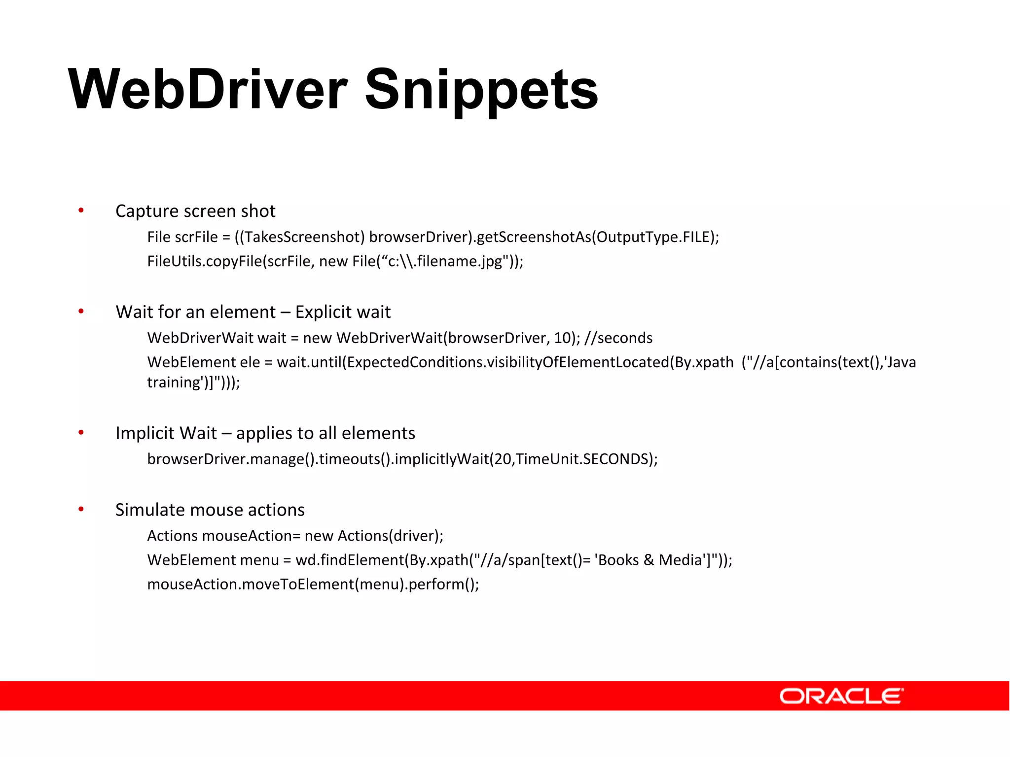 • Capture screen shot
File scrFile = ((TakesScreenshot) browserDriver).getScreenshotAs(OutputType.FILE);
FileUtils.copyFile(scrFile, new File(“c:.filename.jpg"));
• Wait for an element – Explicit wait
WebDriverWait wait = new WebDriverWait(browserDriver, 10); //seconds
WebElement ele = wait.until(ExpectedConditions.visibilityOfElementLocated(By.xpath ("//a[contains(text(),'Java
training')]")));
• Implicit Wait – applies to all elements
browserDriver.manage().timeouts().implicitlyWait(20,TimeUnit.SECONDS);
• Simulate mouse actions
Actions mouseAction= new Actions(driver);
WebElement menu = wd.findElement(By.xpath("//a/span[text()= 'Books & Media']"));
mouseAction.moveToElement(menu).perform();
WebDriver Snippets
 