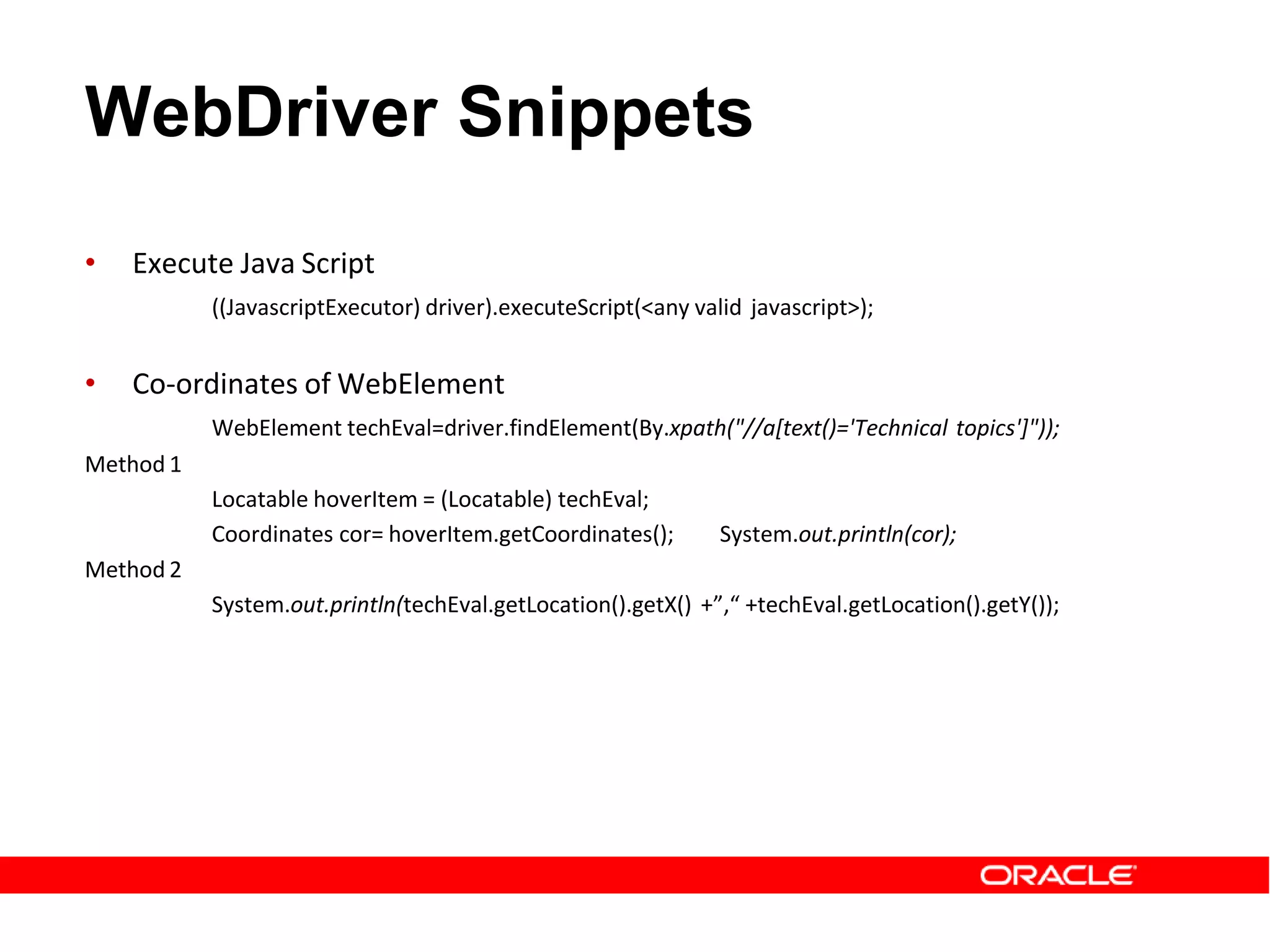 WebDriver Snippets
• Execute Java Script
((JavascriptExecutor) driver).executeScript(<any valid javascript>);
• Co-ordinates of WebElement
WebElement techEval=driver.findElement(By.xpath("//a[text()='Technical topics']"));
Method 1
Locatable hoverItem = (Locatable) techEval;
Coordinates cor= hoverItem.getCoordinates(); System.out.println(cor);
Method 2
System.out.println(techEval.getLocation().getX() +”,“ +techEval.getLocation().getY());
 