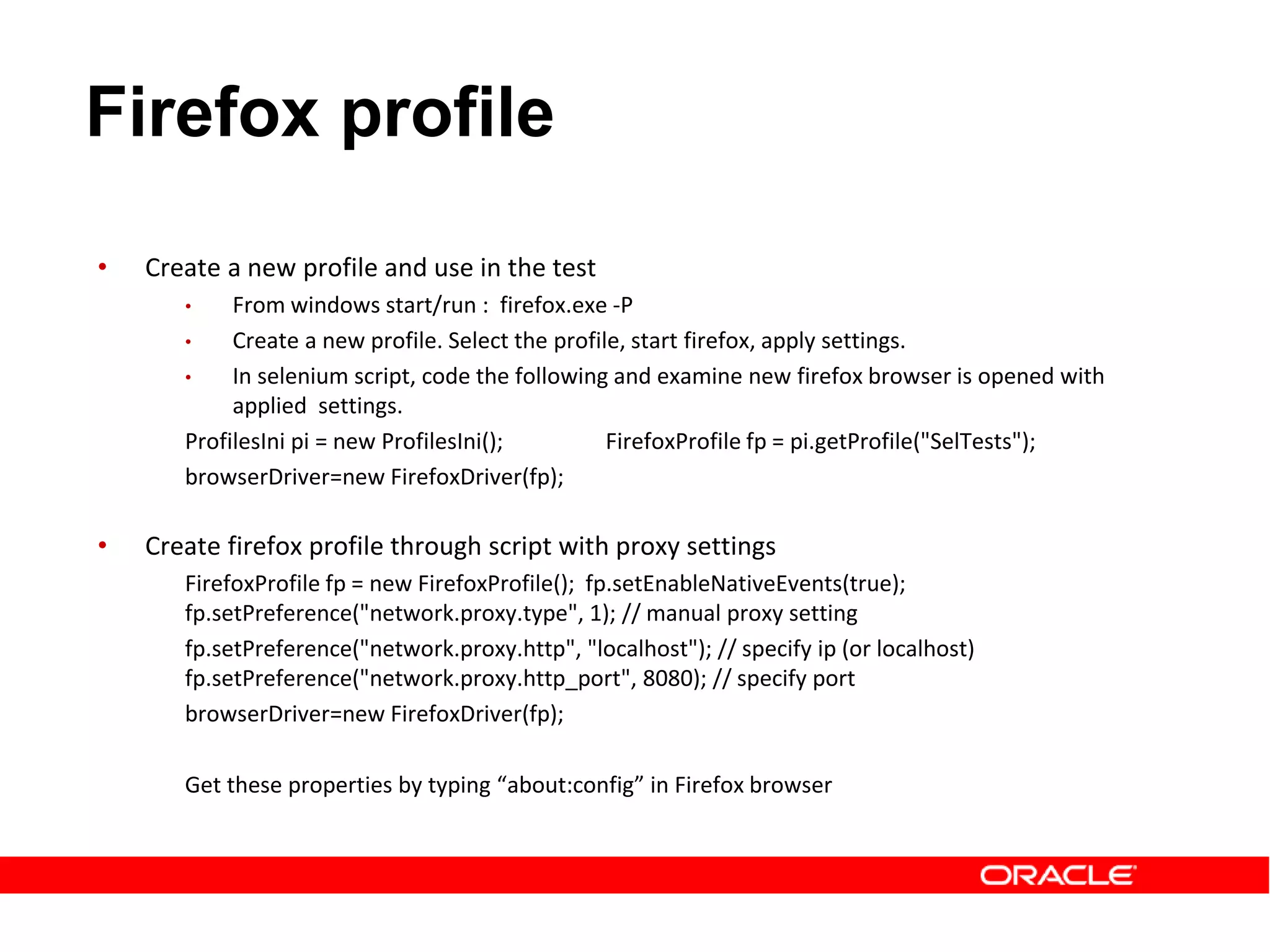 • Create a new profile and use in the test
• From windows start/run : firefox.exe -P
• Create a new profile. Select the profile, start firefox, apply settings.
• In selenium script, code the following and examine new firefox browser is opened with
applied settings.
ProfilesIni pi = new ProfilesIni(); FirefoxProfile fp = pi.getProfile("SelTests");
browserDriver=new FirefoxDriver(fp);
• Create firefox profile through script with proxy settings
FirefoxProfile fp = new FirefoxProfile(); fp.setEnableNativeEvents(true);
fp.setPreference("network.proxy.type", 1); // manual proxy setting
fp.setPreference("network.proxy.http", "localhost"); // specify ip (or localhost)
fp.setPreference("network.proxy.http_port", 8080); // specify port
browserDriver=new FirefoxDriver(fp);
Get these properties by typing “about:config” in Firefox browser
Firefox profile
 