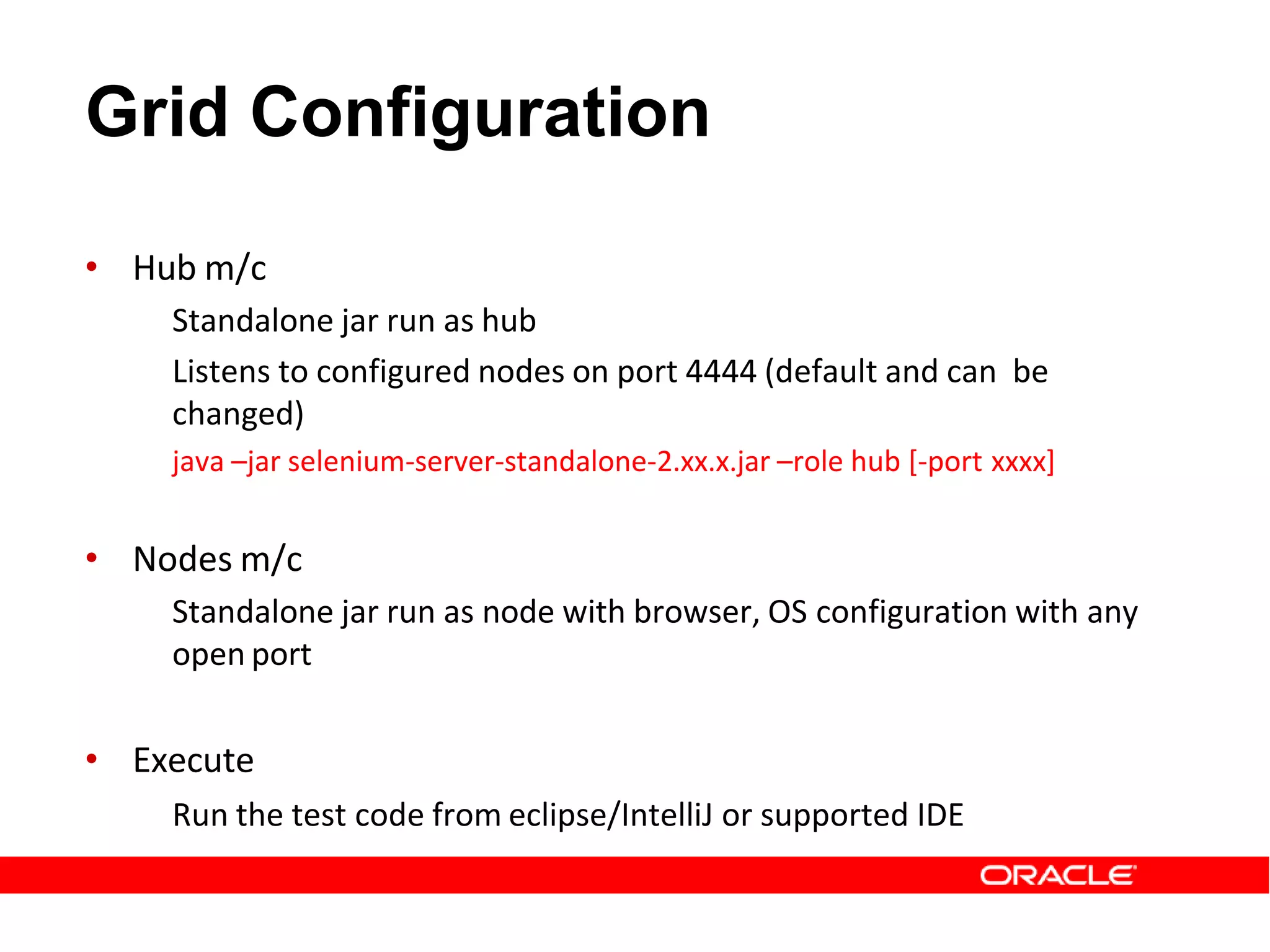 Grid Configuration
• Hub m/c
Standalone jar run as hub
Listens to configured nodes on port 4444 (default and can be
changed)
java –jar selenium-server-standalone-2.xx.x.jar –role hub [-port xxxx]
• Nodes m/c
Standalone jar run as node with browser, OS configuration with any
open port
• Execute
Run the test code from eclipse/IntelliJ or supported IDE
 