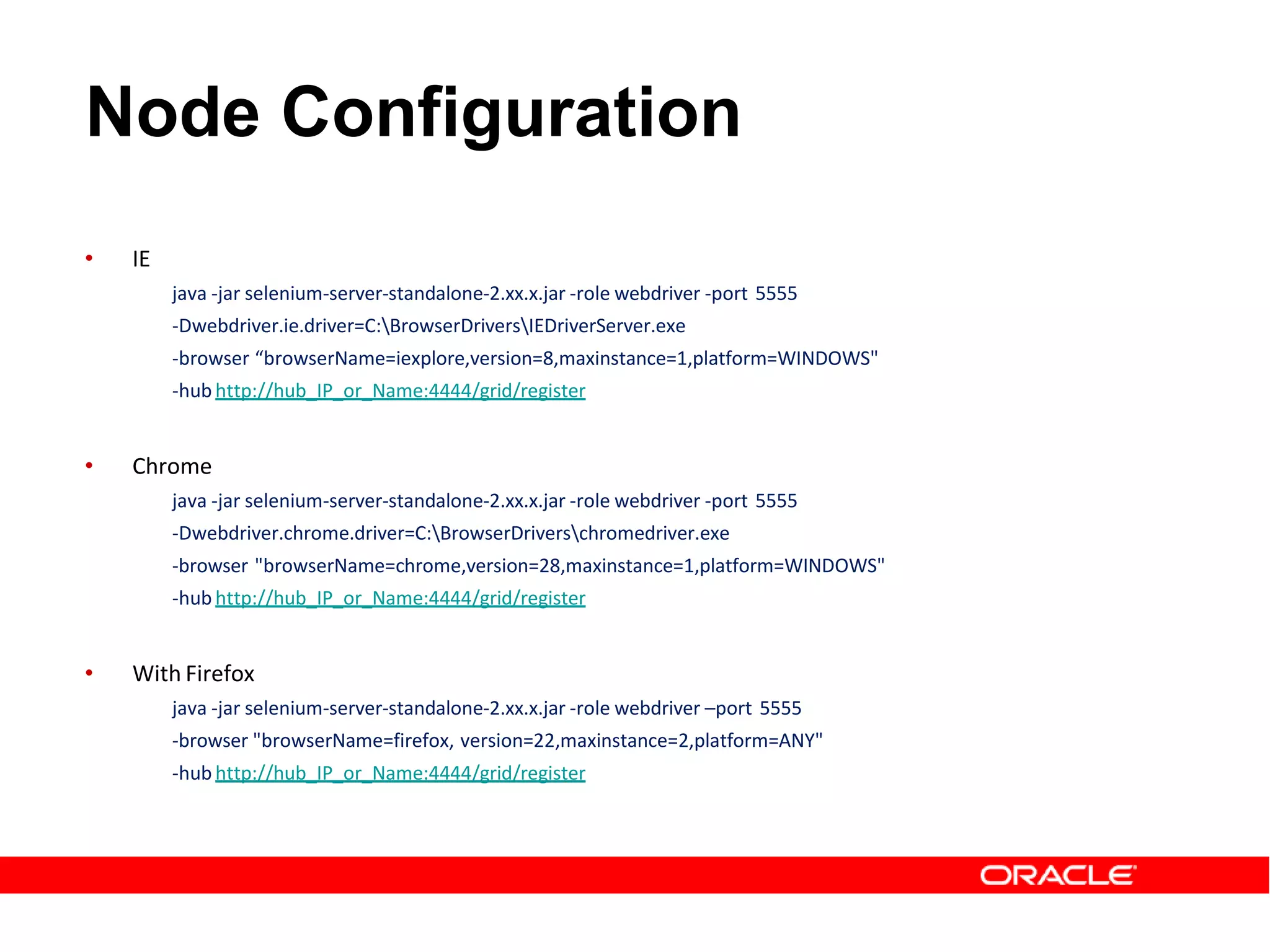 Node Configuration
• IE
java -jar selenium-server-standalone-2.xx.x.jar -role webdriver -port 5555
-Dwebdriver.ie.driver=C:BrowserDriversIEDriverServer.exe
-browser “browserName=iexplore,version=8,maxinstance=1,platform=WINDOWS"
-hub http://hub_IP_or_Name:4444/grid/register
• Chrome
java -jar selenium-server-standalone-2.xx.x.jar -role webdriver -port 5555
-Dwebdriver.chrome.driver=C:BrowserDriverschromedriver.exe
-browser "browserName=chrome,version=28,maxinstance=1,platform=WINDOWS"
-hub http://hub_IP_or_Name:4444/grid/register
• With Firefox
java -jar selenium-server-standalone-2.xx.x.jar -role webdriver –port 5555
-browser "browserName=firefox, version=22,maxinstance=2,platform=ANY"
-hub http://hub_IP_or_Name:4444/grid/register
 