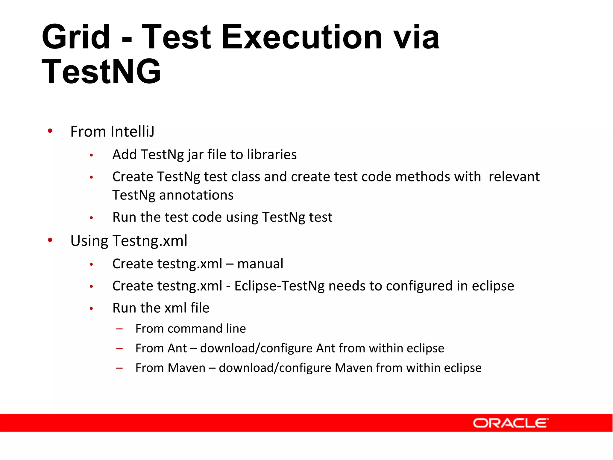 • From IntelliJ
• Add TestNg jar file to libraries
• Create TestNg test class and create test code methods with relevant
TestNg annotations
• Run the test code using TestNg test
• Using Testng.xml
• Create testng.xml – manual
• Create testng.xml - Eclipse-TestNg needs to configured in eclipse
• Run the xml file
‒ From command line
‒ From Ant – download/configure Ant from within eclipse
‒ From Maven – download/configure Maven from within eclipse
Grid - Test Execution via
TestNG
 