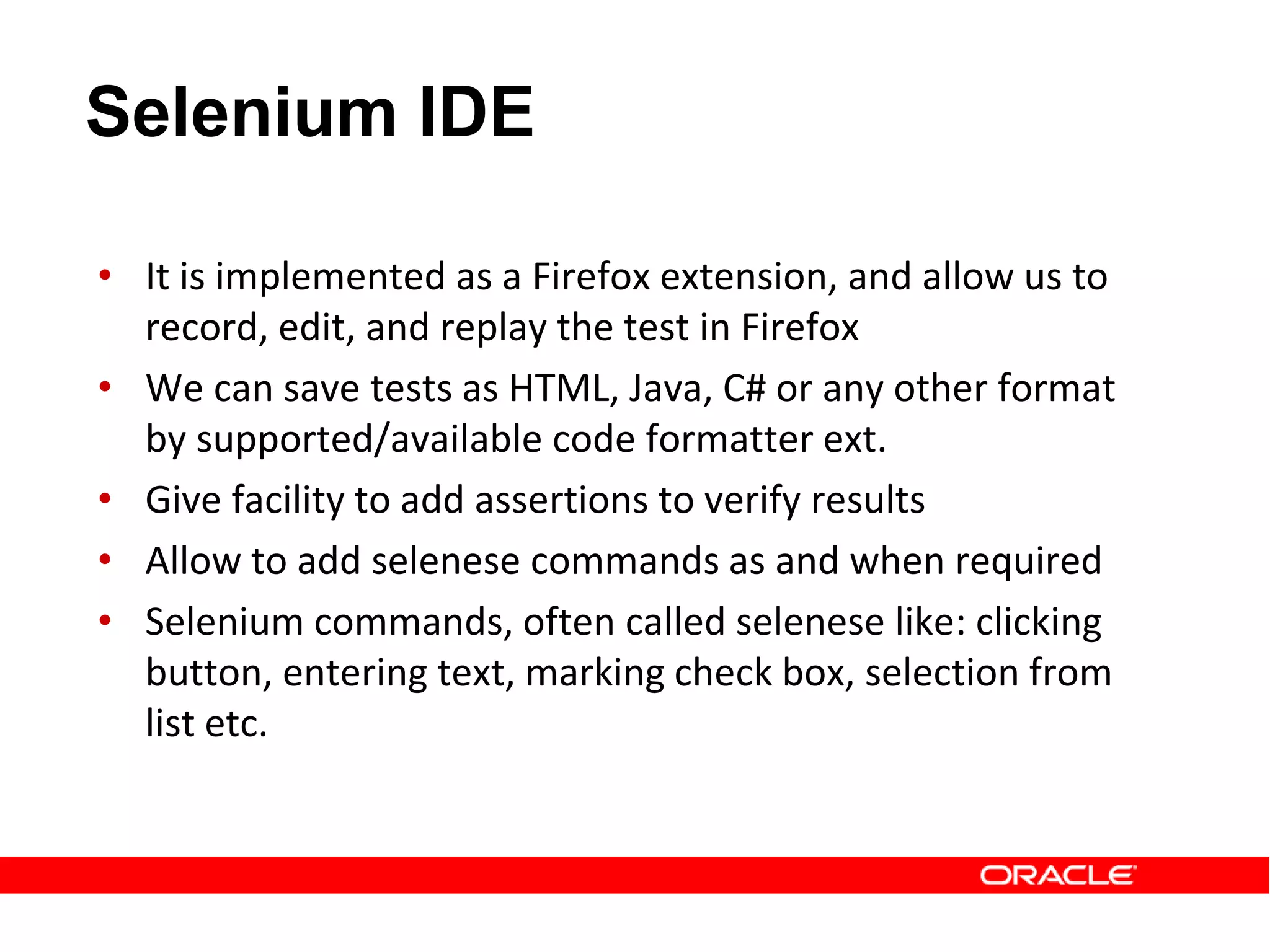 • It is implemented as a Firefox extension, and allow us to
record, edit, and replay the test in Firefox
• We can save tests as HTML, Java, C# or any other format
by supported/available code formatter ext.
• Give facility to add assertions to verify results
• Allow to add selenese commands as and when required
• Selenium commands, often called selenese like: clicking
button, entering text, marking check box, selection from
list etc.
Selenium IDE
 