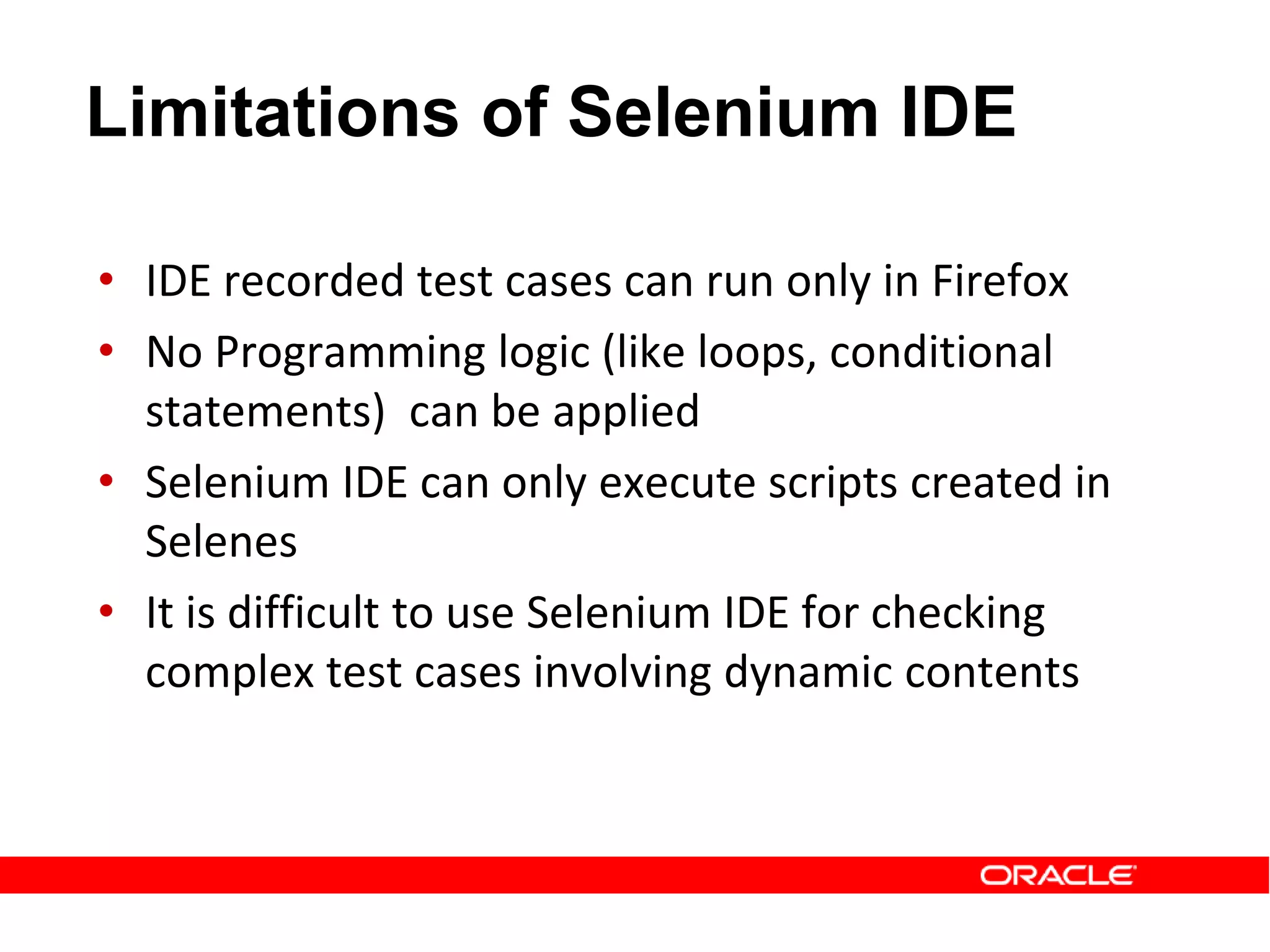 • IDE recorded test cases can run only in Firefox
• No Programming logic (like loops, conditional
statements) can be applied
• Selenium IDE can only execute scripts created in
Selenes
• It is difficult to use Selenium IDE for checking
complex test cases involving dynamic contents
Limitations of Selenium IDE
 