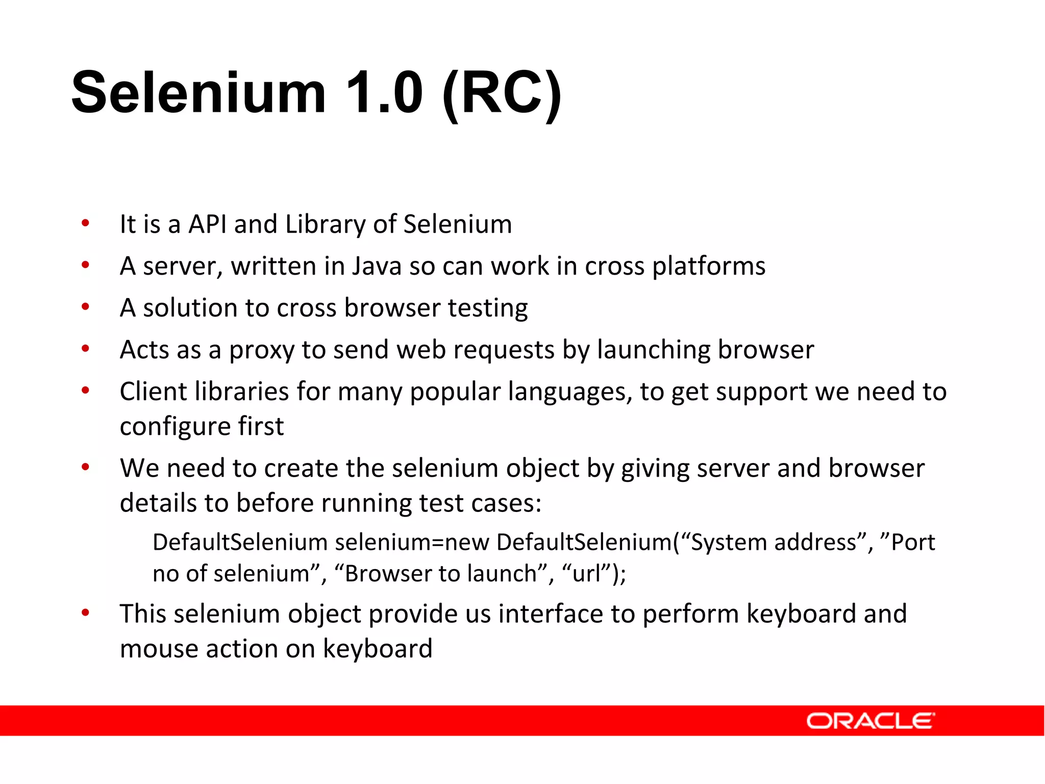• It is a API and Library of Selenium
• A server, written in Java so can work in cross platforms
• A solution to cross browser testing
• Acts as a proxy to send web requests by launching browser
• Client libraries for many popular languages, to get support we need to
configure first
• We need to create the selenium object by giving server and browser
details to before running test cases:
DefaultSelenium selenium=new DefaultSelenium(“System address”, ”Port
no of selenium”, “Browser to launch”, “url”);
• This selenium object provide us interface to perform keyboard and
mouse action on keyboard
Selenium 1.0 (RC)
 