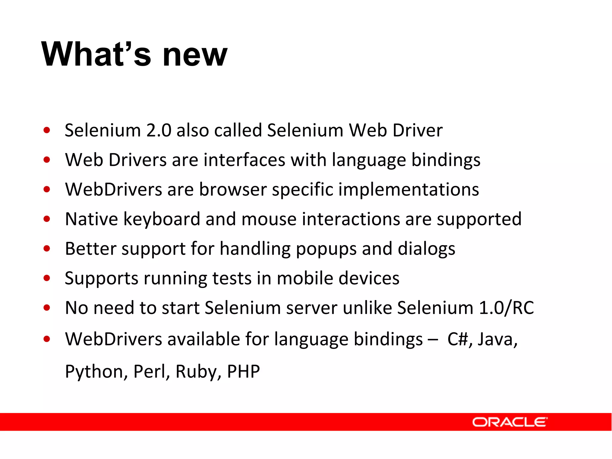 What’s new
• Selenium 2.0 also called Selenium Web Driver
• Web Drivers are interfaces with language bindings
• WebDrivers are browser specific implementations
• Native keyboard and mouse interactions are supported
• Better support for handling popups and dialogs
• Supports running tests in mobile devices
• No need to start Selenium server unlike Selenium 1.0/RC
• WebDrivers available for language bindings – C#, Java,
Python, Perl, Ruby, PHP
 