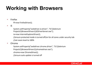 • Firefox
ff=new FirefoxDriver();
• IE
System.setProperty("webdriver.ie.driver", “D:Selenium
ProjectsBrowserDriversIEDriverServer.exe");
ie=new InternetExplorerDriver();
//ensure protected mode is turned off/on for all zones under security tab
//set zoom level to 100%
• Chrome
System.setProperty("webdriver.chrome.driver", "D:Selenium
ProjectsBrowserDriverschromedriver.exe");
chrome=new ChromeDriver();
//ensure auto update is turned off
Working with Browsers
 