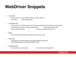 • Input field
WebElement field = driver.findElement(By.name("QTY_TENTS"));
field.clear(); field.sendKeys(value);
• Drop Down box
Select selection = new Select(browserDriver.findElement(By.xpath("//select[@name='CardType']“));
List<WebElement> options = selection.getOptions(); elementSize=options.size();
selection.selectByIndex(1); / selection.selectByVisibleText(“visa”);
• Radio
driver.findElement(By.xpath("//input[@value='oneway']")).click();
• Check box
isChecked=driver.findElement(By.name("shipSameAsBill")).isSelected();
driver.findElement(By.name("shipSameAsBill")).click();
• Handle popups
driver.switchTo().alert().accept(); driver.switchTo().alert().getText();
WebDriver Snippets
 