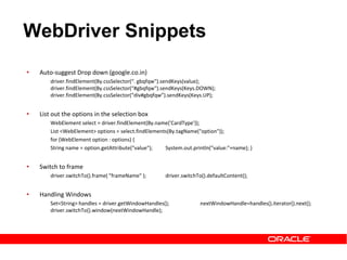 • Auto-suggest Drop down (google.co.in)
driver.findElement(By.cssSelector(“. gbqfqw").sendKeys(value);
driver.findElement(By.cssSelector(“#gbqfqw").sendKeys(Keys.DOWN);
driver.findElement(By.cssSelector(“div#gbqfqw”).sendKeys(Keys.UP);
• List out the options in the selection box
WebElement select = driver.findElement(By.name('CardType'));
List <WebElement> options = select.findElements(By.tagName("option"));
for (WebElement option : options) {
String name = option.getAttribute("value"); System.out.println("value:"+name); }
• Switch to frame
driver.switchTo().frame( "frameName" ); driver.switchTo().defaultContent();
• Handling Windows
Set<String> handles = driver.getWindowHandles(); nextWindowHandle=handles().iterator().next();
driver.switchTo().window(nextWindowHandle);
WebDriver Snippets
 
