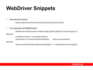 WebDriver Snippets
• Execute Java Script
((JavascriptExecutor) driver).executeScript(<any valid javascript>);
• Co-ordinates of WebElement
WebElement techEval=driver.findElement(By.xpath("//a[text()='Technical topics']"));
Method 1
Locatable hoverItem = (Locatable) techEval;
Coordinates cor= hoverItem.getCoordinates(); System.out.println(cor);
Method 2
System.out.println(techEval.getLocation().getX() +”,“ +techEval.getLocation().getY());
 