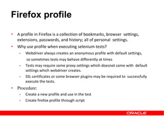 Firefox profile
• A profile in Firefox is a collection of bookmarks, browser settings,
extensions, passwords, and history; all of personal settings.
• Why use profile when executing selenium tests?
• Webdriver always creates an anonymous profile with default settings,
so sometimes tests may behave differently at times
• Tests may require some proxy settings which doesnot come with default
settings which webdriver creates.
• SSL certificates or some browser plugins may be required to successfully
execute the tests.
• Procedure:
• Create a new profile and use in the test
• Create firefox profile through script
 