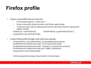 • Create a new profile and use in the test
• From windows start/run : firefox.exe -P
• Create a new profile. Select the profile, start firefox, apply settings.
• In selenium script, code the following and examine new firefox browser is opened with
applied settings.
ProfilesIni pi = new ProfilesIni(); FirefoxProfile fp = pi.getProfile("SelTests");
browserDriver=new FirefoxDriver(fp);
• Create firefox profile through script with proxy settings
FirefoxProfile fp = new FirefoxProfile(); fp.setEnableNativeEvents(true);
fp.setPreference("network.proxy.type", 1); // manual proxy setting
fp.setPreference("network.proxy.http", "localhost"); // specify ip (or localhost)
fp.setPreference("network.proxy.http_port", 8080); // specify port
browserDriver=new FirefoxDriver(fp);
Get these properties by typing “about:config” in Firefox browser
Firefox profile
 