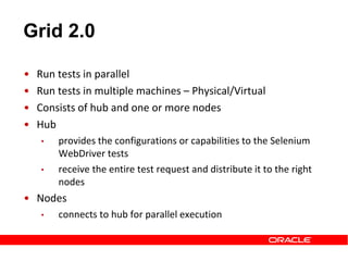 Grid 2.0
• Run tests in parallel
• Run tests in multiple machines – Physical/Virtual
• Consists of hub and one or more nodes
• Hub
• provides the configurations or capabilities to the Selenium
WebDriver tests
• receive the entire test request and distribute it to the right
nodes
• Nodes
• connects to hub for parallel execution
 