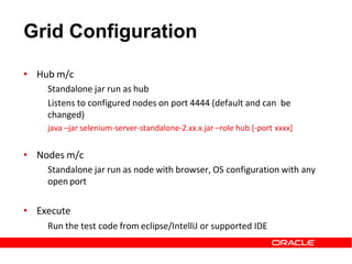 Grid Configuration
• Hub m/c
Standalone jar run as hub
Listens to configured nodes on port 4444 (default and can be
changed)
java –jar selenium-server-standalone-2.xx.x.jar –role hub [-port xxxx]
• Nodes m/c
Standalone jar run as node with browser, OS configuration with any
open port
• Execute
Run the test code from eclipse/IntelliJ or supported IDE
 