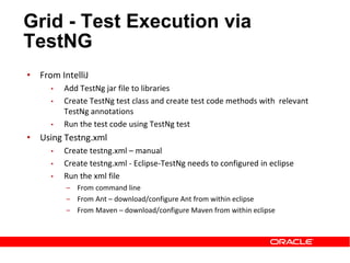 • From IntelliJ
• Add TestNg jar file to libraries
• Create TestNg test class and create test code methods with relevant
TestNg annotations
• Run the test code using TestNg test
• Using Testng.xml
• Create testng.xml – manual
• Create testng.xml - Eclipse-TestNg needs to configured in eclipse
• Run the xml file
‒ From command line
‒ From Ant – download/configure Ant from within eclipse
‒ From Maven – download/configure Maven from within eclipse
Grid - Test Execution via
TestNG
 