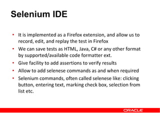 • It is implemented as a Firefox extension, and allow us to
record, edit, and replay the test in Firefox
• We can save tests as HTML, Java, C# or any other format
by supported/available code formatter ext.
• Give facility to add assertions to verify results
• Allow to add selenese commands as and when required
• Selenium commands, often called selenese like: clicking
button, entering text, marking check box, selection from
list etc.
Selenium IDE
 