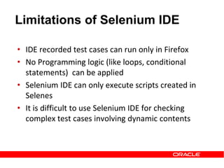 • IDE recorded test cases can run only in Firefox
• No Programming logic (like loops, conditional
statements) can be applied
• Selenium IDE can only execute scripts created in
Selenes
• It is difficult to use Selenium IDE for checking
complex test cases involving dynamic contents
Limitations of Selenium IDE
 