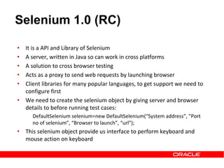• It is a API and Library of Selenium
• A server, written in Java so can work in cross platforms
• A solution to cross browser testing
• Acts as a proxy to send web requests by launching browser
• Client libraries for many popular languages, to get support we need to
configure first
• We need to create the selenium object by giving server and browser
details to before running test cases:
DefaultSelenium selenium=new DefaultSelenium(“System address”, ”Port
no of selenium”, “Browser to launch”, “url”);
• This selenium object provide us interface to perform keyboard and
mouse action on keyboard
Selenium 1.0 (RC)
 