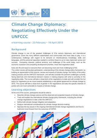 Climate Change Diplomacy:
Negotiating Effectively Under the
UNFCCC
e-learning course - 23 February – 19 April 2015
Background
Climate change is one of the greatest challenges of 21st century diplomacy and international
governance. Given the many different stakeholders and communities who have roles to play, it is a
contemporary challenge with regard to its demand on interdisciplinary knowledge, skills and
languages, and the personal capacities needed to combine these so as to make diplomatic sense and
success. Competing interests, political tensions, and challenges of the world today, such as the
economic recession and competing development priorities, mean that negotiation dead
locks are rife and ways to overcome them are becoming more and more challenging to find.
This online course will develop participants’ understanding of the climate change policy framework, by
building an appreciation of the science, causes and impacts of climate change, the history of the policy
making process and the UNFCCC framework, and will also consider the pertinent challenges currently
facing diplomats and international decision makers in making progress with what is currently on the
negotiating table. The course will take a close look at the negotiations to-date and will consider the hot
topics for negotiators as we move towards establishing a new global agreement on climate change by
2015. The course will take a close look at gender in the negotiations and also the specific interests of
parties who are most vulnerable to impacts of climate change.
Learning objectives
At the end of the course, participants should be able to:
Describe climate change science and the observed and projected impacts of climate change;
Track and explain the international climate change policy framework, including the climate
change negotiations to date under the UNFCCC;
Define both climate change mitigation and adaptation;
Analyze international considerations for climate change decision-making;
Appraise the key issues in the ongoing international climate change negotiations and how to
build and move forward from the outcomes of COP20.
 