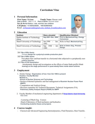 Curriculum Vitae
1 Personal Information
First Name: Mohsen Family Name: Hassan vand
Date of Birth: 1965-11-19 Place of Birth: Khorram abad
Sex & Marital Status: male, married, two children
Cell phone: +98-9203230282 , +98-9329053032
Email: m1hassanvand@gmail.com, mohsen_hvand@yahoo.com
2 Education
Institute Dates attended Qualification Obtained
Harbin Institute of Technology,
China
Sep.2001–Dec. 2004 Ph.D in Mechanical Eng., Energy
Conversion
Sharif University of Technology Jan.1990 - Jan.
1993
M.Sc in Nucl. Mechanical Eng.
Sharif University of Technology Sep. 1984 - Jul.
1989
B.Sc in Chem. Eng., Process
Design
2-1 Title of BSc thesis:
Process design for a polyvinyl acetate production plant
2-2 Title of MSc thesis:
Two-phase flow and heat transfer in a horizontal tube subjected to a peripherally non-
uniform heat flux
2-3 Title of PhD dissertation:
Aerodynamic design and investigation on the effects of stator blade profile (blade
bowing) on the stage performance in quasi-steady flows inside steam turbines
3 Employment
1. Atomic Energy Organization of Iran- from Oct 1996 to present
Position: Faculty Member
Worked in:
-School of Nuclear Sciences and Technology
- Section of thermal hydraulics and fuel management of Bushehr Nuclear Power Plant
(BNPP)
- Computation and Analysis Group
- Revision committee for Technical Documents: Technical Assignments (TA),
Preliminary Safety Analysis Report (PSAR) for BNPP
2. Faculty Member of mechanical engineering department of Karaj Islamic Azad University,
1992-2000
- Lecturing of Mech Eng. Courses
-Head of laboratory of fluid mechanics and hydraulics
-Conducting students theses and projects
4 Courses taught:
- Classical and Advanced Engineering thermodynamics, Fluid Dynamics, Heat Transfer,
1
 