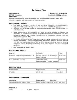 Curriculum Vitae
Hari Krishna D Mobile:+91- 9550781700
SAP SD Consultant Email:hari36533@gmail.com
OBJECTIVE
To work in a challenging work environment and to contribute to the best of my ability
towards the growth and development of the organization.
PROFESSIONAL SUMMARY
 6.5 years of experience in SAP as SD Functional Consultant in Implementation,
Upgrade and Support including 2 years of experience in SAP testing project.
 Exposure in ITIL Service Application Support processes and Good Interaction and Co-
ordination skills.
 Good understanding on integration of cross functional business processes and
knowledge on cross functional module integration for Sales and Distribution with other
application module like Financial Accounting (FI), Production Planning (PP) and
Material Management (MM).
 Involved in different phases of the project i.e. proto typing, understanding the business
process requirement, analysis and designing the process, mapping business process
with SAP system, configuration of SAP system, base unit testing, assembly testing,
integration testing, designing user training model, data migration and post live support
activities.
 Good exposure to HP Quality Center.
EDUCATIONAL PROFILE
CERTIFICATIONS
Certification Organization Year
ITIL 2011 APMG, UK Mar, 2013
PROFESSIONAL EXPERIENCE
Company Designation Duration
Accenture Services Pvt Ltd, India Senior Analyst (SSE) Aug, 2009 – Jan, 2016
PROJECT 5
Client : DUPONT - Pioneer
Degree University Year
Master of Computer Applications(M.C.A.) National Institute of Technology,
Calicut - Kerala
2006-2009
B.Sc.(Computer Science) Andhra University,
Visakhapatnam – Andhra Pradesh
2003-2006
 