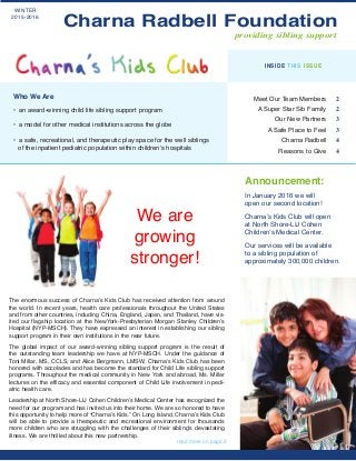 We are
growing
stronger!
Announcement:
In January 2016 we will
open our second location!
Charna’s Kids Club will open
at North Shore-LIJ Cohen
Children’s Medical Center.
Our services will be available
to a sibling population of
approximately 300,000 children.
Meet Our Team Members 2
A Super Star Sib Family 2
Our New Partners 3
A Safe Place to Feel 3
Charna Radbell 4
Reasons to Give 4
INSIDE THIS ISSUE
read more on page 3
Who We Are
• an award-winning child life sibling support program
• a model for other medical institutions across the globe
• a safe, recreational, and therapeutic play space for the well siblings
of the inpatient pediatric population within children’s hospitals
WINTER
2015-2016
providing sibling support
The enormous success of Charna’s Kids Club has received attention from around
the world. In recent years, health care professionals throughout the United States
and from other countries, including China, England, Japan, and Thailand, have vis-
ited our flagship location at the NewYork-Presbyterian Morgan Stanley Children’s
Hospital (NYP-MSCH). They have expressed an interest in establishing our sibling
support program in their own institutions in the near future.
The global impact of our award-winning sibling support program is the result of
the outstanding team leadership we have at NYP-MSCH. Under the guidance of
Toni Millar, MS, CCLS, and Alice Bergmann, LMSW, Charna’s Kids Club has been
honored with accolades and has become the standard for Child Life sibling support
programs. Throughout the medical community in New York and abroad, Ms. Millar
lectures on the efficacy and essential component of Child Life involvement in pedi-
atric health care.
Leadership at North Shore-LIJ Cohen Children’s Medical Center has recognized the
need for our program and has invited us into their home. We are so honored to have
this opportunity to help more of “Charna’s Kids.” On Long Island, Charna’s Kids Club
will be able to provide a therapeutic and recreational environment for thousands
more children who are struggling with the challenges of their sibling’s devastating
illness. We are thrilled about this new partnership.
Charna Radbell Foundation
 
