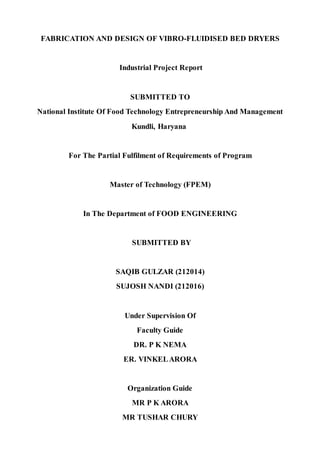 FABRICATION AND DESIGN OF VIBRO-FLUIDISED BED DRYERS
Industrial Project Report
SUBMITTED TO
National Institute Of Food Technology Entrepreneurship And Management
Kundli, Haryana
For The Partial Fulfilment of Requirements of Program
Master of Technology (FPEM)
In The Department of FOOD ENGINEERING
SUBMITTED BY
SAQIB GULZAR (212014)
SUJOSH NANDI (212016)
Under Supervision Of
Faculty Guide
DR. P K NEMA
ER. VINKELARORA
Organization Guide
MR P K ARORA
MR TUSHAR CHURY
 