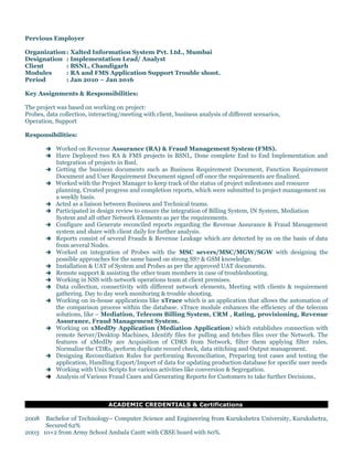 Pervious Employer
Organization: Xalted Information System Pvt. Ltd., Mumbai
Designation : Implementation Lead/ Analyst
Client : BSNL, Chandigarh
Modules : RA and FMS Application Support Trouble shoot.
Period : Jan 2010 – Jan 2016
Key Assignments & Responsibilities:
The project was based on working on project:
Probes, data collection, interacting/meeting with client, business analysis of different scenarios,
Operation, Support
Responsibilities:
 Worked on Revenue Assurance (RA) & Fraud Management System (FMS).
 Have Deployed two RA & FMS projects in BSNL, Done complete End to End Implementation and
Integration of projects in Bsnl.
 Getting the business documents such as Business Requirement Document, Function Requirement
Document and User Requirement Document signed off once the requirements are finalized.
 Worked with the Project Manager to keep track of the status of project milestones and resource
planning. Created progress and completion reports, which were submitted to project management on
a weekly basis.
 Acted as a liaison between Business and Technical teams.
 Participated in design review to ensure the integration of Billing System, IN System, Mediation
System and all other Network Elements as per the requirements.
 Configure and Generate reconciled reports regarding the Revenue Assurance & Fraud Management
system and share with client daily for further analysis.
 Reports consist of several Frauds & Revenue Leakage which are detected by us on the basis of data
from several Nodes.
 Worked on integration of Probes with the MSC severs/MSC/MGW/SGW with designing the
possible approaches for the same based on strong SS7 & GSM knowledge.
 Installation & UAT of System and Probes as per the approved UAT documents.
 Remote support & assisting the other team members in case of troubleshooting.
 Working in NSS with network operations team at client premises.
 Data collection, connectivity with different network elements, Meeting with clients & requirement
gathering. Day to day work monitoring & trouble shooting.
 Working on in-house applications like xTrace which is an application that allows the automation of
the comparison process within the database. xTrace module enhances the efficiency of the telecom
solutions, like – Mediation, Telecom Billing System, CRM , Rating, provisioning, Revenue
Assurance, Fraud Management System.
 Working on xMedDy Application (Mediation Application) which establishes connection with
remote Server/Desktop Machines, Identify files for pulling and fetches files over the Network. The
features of xMedDy are Acquisition of CDRS from Network, filter them applying filter rules,
Normalize the CDRs, perform duplicate record check, data stitching and Output management.
 Designing Reconciliation Rules for performing Reconciliation, Preparing test cases and testing the
application, Handling Export/Import of data for updating production database for specific user needs
 Working with Unix Scripts for various activities like conversion & Segregation.
 Analysis of Various Fraud Cases and Generating Reports for Customers to take further Decisions.
ACADEMIC CREDENTIALS & Certifications
2008 Bachelor of Technology– Computer Science and Engineering from Kurukshetra University, Kurukshetra,
Secured 62%
2003 10+2 from Army School Ambala Cantt with CBSE board with 60%.
 