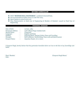 BEYOND CURRICULUM
 WON “MASTER WELL MANNERED “, in School’s Farewell Party.
 Got recommended in Indian Army in 110th TGC entry.
 Sport Captain in school (2002-03)
 Class Representative in third year of Engineering & Member of Students’ council in Final Year of
Engineering.
PERSONAL DOSSIER
Date of Birth : 19 June, 1985
Permanent Address : #48 A Bharat Nagar Ambala Cantt
Marital Status : Unmarried
Languages : English and Hindi
Hobbies : Listening Music, Playing Cricket, Chess and Travelling
Strengths : Self Confidence, Hardworking, Team work and Quick Learner
Passport Status : J9391652 (Expiry: 16-11-2021)
I Gurpreet Singh, hereby declare that the particulars furnished above are true to the best of my knowledge and
belief.
Place: Mumbai (Gurpreet Singh Mann)
Date:
 