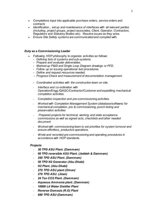 3
 Completions input into applicable purchase orders, service orders and
contracts
 Identification , set up and maintenance of interfaces with all relevant parties
(including, project groups, project associates, Client, Operator, Contractors,
Regulators and Statutory Bodies etc). Resolve issues as they arise.
 Ensure Site Safety systems are communicated and complied with.
Duty as a Commissioning Leader
 Following HOP philosophy to organize activities as follows:
- Defining lists of systems and sub-systems.
- Prepare and evaluate deliverables.
- Marked up P&ID and Single Loop Diagram drawings or PFD.
- Follow up on issuing operational test procedures.
- Define and request resources needed.
- Progress Check and measurement of documentation management.
- Coordinated activities with the construction team on site.
- Interface and co-ordination with
Operation/Engg./QAQC/Contractor/Customer and expediting mechanical
completion activities.
- Completion inspection and pre-commissioning activities.
- Worked with Completion Management System (database/software) for
mechanical completion, pre & commissioning, punch-listing and
preservation activities
- Prepared projects for technical, working and state acceptance
commissions as well as signed acts, checklists and other needed
document.
- Worked with commissioning team to set priorities for system turnover and
ensure effortless, productive operations.
- Wrote and recorded pre-commissioning and operating procedures in
accordance with HOP standards.
Projects
- 30 TPD ASU Plant. (Dammam)
- 60 TPD reversible ASU Plant. (Jeddah & Dammam)
- 250 TPD ASU Plant. (Dammam)
- 50 TPD N2 Generator (Abu Dhabi)
- H2 Plant. (Abu Dhabi)
- 270 TPD ASU plant (Oman)
- 270 TPD ASU. (Jizan)
- 24 Ton CO2 Plant. (Dammam)
- Aqueous Ammonia plant. (Dammam)
- 10000 Lit Water Distiller Plant
- Reverse Osmosis (R.O) Plant
- 680 TPD ASU (Dammam)
 