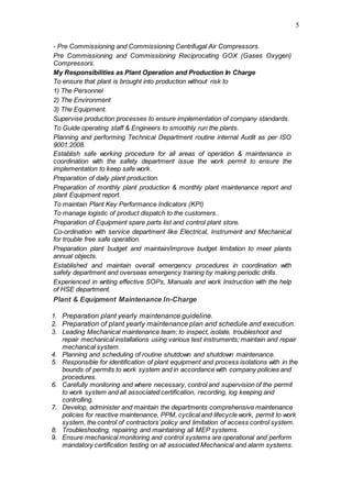 5
- Pre Commissioning and Commissioning Centrifugal Air Compressors.
Pre Commissioning and Commissioning Reciprocating GOX (Gases Oxygen)
Compressors.
My Responsibilities as Plant Operation and Production In Charge
To ensure that plant is brought into production without risk to
1) The Personnel
2) The Environment
3) The Equipment.
Supervise production processes to ensure implementation of company standards.
To Guide operating staff & Engineers to smoothly run the plants.
Planning and performing Technical Department routine internal Audit as per ISO
9001:2008.
Establish safe working procedure for all areas of operation & maintenance in
coordination with the safety department issue the work permit to ensure the
implementation to keep safe work.
Preparation of daily plant production.
Preparation of monthly plant production & monthly plant maintenance report and
plant Equipment report.
To maintain Plant Key Performance Indicators (KPI)
To manage logistic of product dispatch to the customers..
Preparation of Equipment spare parts list and control plant store.
Co-ordination with service department like Electrical, Instrument and Mechanical
for trouble free safe operation.
Preparation plant budget and maintain/improve budget limitation to meet plants
annual objects.
Established and maintain overall emergency procedures in coordination with
safety department and overseas emergency training by making periodic drills.
Experienced in writing effective SOPs, Manuals and work Instruction with the help
of HSE department.
Plant & Equipment Maintenance In-Charge
1. Preparation plant yearly maintenance guideline.
2. Preparation of plant yearly maintenance plan and schedule and execution.
3. Leading Mechanical maintenance team; to inspect, isolate, troubleshoot and
repair mechanical installations using various test instruments; maintain and repair
mechanical system.
4. Planning and scheduling of routine shutdown and shutdown maintenance.
5. Responsible for identification of plant equipment and process isolations with in the
bounds of permits to work system and in accordance with company policies and
procedures.
6. Carefully monitoring and where necessary, control and supervision of the permit
to work system and all associated certification, recording, log keeping and
controlling.
7. Develop, administer and maintain the departments comprehensive maintenance
policies for reactive maintenance, PPM, cyclical and lifecycle work, permit to work
system, the control of contractors’policy and limitation of access control system.
8. Troubleshooting, repairing and maintaining all MEP systems.
9. Ensure mechanical monitoring and control systems are operational and perform
mandatory certification testing on all associated Mechanical and alarm systems.
 