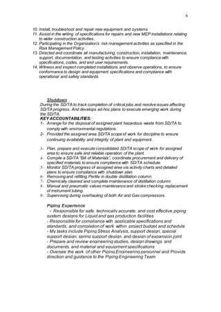 6
10. Install, troubleshoot and repair new equipment and systems
11. Assist in the writing of specifications for repairs and new MEP installations relating
to wider construction activities.
12. Participating in the Organization’s risk management activities as specified in the
Risk Management Policy.
13. Directed and coordinate all manufacturing, construction, installation, maintenance,
support, documentation, and testing activities to ensure compliance with
specifications, codes, and end user requirements.
14. Witness and inspect completed installations and observe operations, to ensure
conformance to design and equipment specifications and compliance with
operational and safety standards.
Shutdown
During the SD/TA to track completion of critical jobs and resolve issues affecting
SD/TA progress. And develops ad-hoc plans to execute emerging work during
the SD/TA.
KEY ACCOUNTABILITIES:
1- Arrange for the disposal of assigned plant hazardous waste from SD/TA to
comply with environmental regulations.
2- Provided the assigned area SD/TA scope of work for discipline to ensure
continuing availability and integrity of plant and equipment.
3- Plan, prepare and execute consolidated SD/TA scope of work for assigned
area to ensure safe and reliable operation of the plant.
4- Compile a SD/TA “Bill of Materials”, coordinate procurement and delivery of
specified materials to ensure compliance with SD/TA schedule.
5- Monitor SD/TA progress of assigned area via activity charts and detailed
plans to ensure compliance with shutdown plan
6- Removing and refilling Perlite in double distillation column.
7- Chemically cleaned and complete maintenance of distillation column.
8- Manual and pneumatic valves maintenance and stroke checking, replacement
of instrument tubing.
9- Supervising during overhauling of both Air and Gas compressors.
Piping Experience
- Responsible for safe, technically accurate, and cost effective piping
system designs for Liquid and gas production facilities
- Responsible for compliance with applicable specifications and
standards, and completion of work within project budget and schedule
- My tasks include Piping Stress Analysis, support design, special
support design, spring support design, and design of expansion joint
- Prepare and review engineering studies, design drawings and
documents, and material and equipment specifications
- Oversee the work of other Piping Engineering personnel and Provide
direction and guidance to the Piping Engineering Team
 