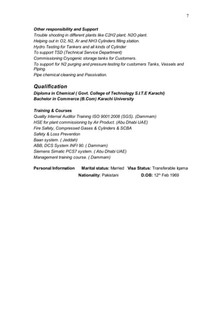 7
Other responsibility and Support
Trouble shooting in different plants like C2H2 plant, N2O plant.
Helping out in O2, N2, Ar and NH3 Cylinders filling station.
Hydro Testing for Tankers and all kinds of Cylinder
To support TSD (Technical Service Department)
Commissioning Cryogenic storage tanks for Customers.
To support for N2 purging and pressure testing for customers Tanks, Vessels and
Piping.
Pipe chemical cleaning and Passivation.
Qualification
Diploma in Chemical ( Govt. College of Technology S.I.T.E Karachi)
Bachelor in Commerce (B.Com) Karachi University
Training & Courses
Quality Internal Auditor Training ISO 9001:2008 (SGS). (Dammam)
HSE for plant commissioning by Air Product. (Abu Dhabi UAE)
Fire Safety, Compressed Gases & Cylinders & SCBA
Safety & Loss Prevention
Baan system. ( Jeddah)
ABB, DCS System INFI 90. ( Dammam)
Siemens Simatic PCS7 system. ( Abu Dhabi UAE)
Management training course. ( Dammam)
Personal Information Marital status: Married Visa Status: Transferable Iqama
Nationality: Pakistani D.OB: 12th
Feb 1969
 