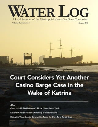 WAter LogVolume 36, Number 3 August 2016
A Legal Reporter of the Mississippi-Alabama Sea Grant Consortium
Also,
Court Upholds Florida Couple’s $2.2M Private Beach Verdict
Eleventh Circuit Considers Ownership of Wisteria Island
Riding the Wave: Coastal Communities Tackle the Short-Term Rental Craze
Court Considers Yet Another
Casino Barge Case in the
Wake of Katrina
 