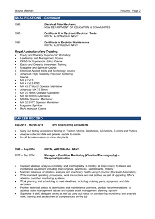 Wayne Maltman Resume: Page 2
QUALIFICATIONS - Continued
1996 Electrical Fitter/Mechanic
NSW DEPARTMENT OF EDUCATION & COMMUNITIES
1995 Certificate III in Electronic/Electrical Trade
ROYAL AUSTRALIAN NAVY
1991 Certificate in Electrical Maintenance
ROYAL AUSTRALIAN NAVY
Royal Australian Navy Training:
 Equity and Diversity Supervisors' Workshop
 Leadership and Management Course
 OH&S for Supervisors (Intro) Course
 Equity and Diversity Awareness Training
 Magazine and Sprinkler Course
 Electrical Applied Skills and Technology Course
 Advanced High Reliability Precision Soldering
Course
 MK 41 VLS
 MK 41 VLS PQS
 MK 45 5” Mod 2 Operator Maintainer
 Advanced MK 75 76mm
 MK 75 76mm Operator Maintainer
 MK 36 SRBOC Maintainer
 NULKA Operator Maintainer
 MK 32 SVTT Operator Maintainer
 Magazine Sprinkler
 RAN Instructor Course
CAREER RECORD
Sep 2014 – March 2015 SVT Engineering Consultants
 Carry out factory acceptance testing on Traction Motors, Gearboxes, AC Motors, Exciters and Pulleys
 Analyse collected data and provide reports to clients
 Install Accelerometers on mine site plants
1988 – Sep 2014 ROYAL AUSTRALIAN NAVY
2012 – Sep 2014 Manager – Condition Monitoring (Vibration/Thermography) –
Weapons/Hydraulics
 Conduct vibration analysis 3-monthly and thermography 6-monthly all ship’s heavy hydraulic and
mechanical equipment including main engines, gearboxes, switchboards, motors
 Maintain database of vibration analysis and machinery health using E-monitor (Rockwell Automation)
 Write standard operating procedures, work instructions and risk profiles as part of upgrading RAN’s
vibration condition monitoring systems
 Work planning and scheduling to meet deadlines, including ordering parts, equipment and data
recorders
 Provide technical advice to technicians and maintenance planners, provide recommendations to
address asset management issues and update asset management planning system
 Supervise 4 staff, delegate duties as well as carry out hands on conditioning monitoring and analysis
work; training and assessment of competencies on the job
 