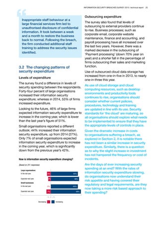 INFORMATION SECURITY BREACHES SURVEY 2015 | technical report 25
Inappropriate staff behaviour at a
large financial services firm led to
unauthorised disclosure of confidential
information. It took between a week
and a month to restore the business
back to normal. Following the breach,
the firm conducted additional staff
training to address the security issues
identified.
3.2 The changing patterns of
security expenditure
Levels of expenditure
The survey found a difference in levels of
security spending between the respondents.
Forty-four percent of large organisations
increased their information security
expenditure; whereas in 2014, 53% of firms
increased expenditure.
Looking to the future, 46% of large firms
expected information security expenditure to
increase in the coming year, which is lower
than the last year’s figure of 51%.
Small organisations reported a different
outlook: 44% increased their information
security expenditure, up from 2014 (27%).
Only 7% of small organisations expected
information security expenditure to increase
in the coming year, which is significantly
down from the previous year’s 42%.
How is information security expenditure changing?
(Based on 241 responses)
Decreasing
49%7%
0% 44%
46%4%
–% 0 +%
Increasing
44%6%
Large organisations
In the last year
In the last year
Expected next year
Small businesses
Expected next year
Outsourcing expenditure
The survey also found that levels of
outsourcing to external providers continue
to rise. Business processes; such as
corporate email, corporate website
maintenance, finance and accounting, and
payroll processing have all increased over
the last two years. However, there was a
marked decrease in the outsourcing of
‘Payment processing’ (down 70% year on
year) and a shorter fall in the percentage of
firms outsourcing their sales and marketing
function.
Use of outsourced cloud data storage has
increased from one-in-five in 2013, to nearly
one-in-three this year.
As use of cloud storage and cloud
computing resources, such as desktop
environments and productivity tools
continues to rise, organisations should
consider whether current policies,
procedures, technology and training
are updated in line with its use. Security
standards for ‘the cloud’ are maturing, so
all organisations should explore what needs
to be implemented to ensure that they have
the appropriate levels of controls in place.
Given the dramatic increase in costs
to organisations suffering a breach, as
explored in Section 2, it is notable there
has not been a similar increase in security
expenditure. Similarly, there is a question
as to why the slight increase in investment
has not hampered the frequency or cost of
incidents.
Are the days of ever increasing security
spending at an end? With the rates of
information security expenditure slowing,
do organisations now understand their
risk appetite and having covered their
regulatory and legal requirements, are they
now taking a more risk based approach to
their spending?
 