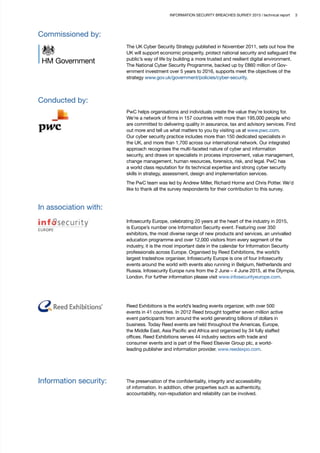 INFORMATION SECURITY BREACHES SURVEY 2015 | technical report 3
Commissioned by:
The UK Cyber Security Strategy published in November 2011, sets out how the
UK will support economic prosperity, protect national security and safeguard the
public’s way of life by building a more trusted and resilient digital environment.
The National Cyber Security Programme, backed up by £860 million of Gov-
ernment investment over 5 years to 2016, supports meet the objectives of the
strategy www.gov.uk/government/policies/cyber-security.
Conducted by:
PwC helps organisations and individuals create the value they’re looking for.
We’re a network of firms in 157 countries with more than 195,000 people who
are committed to delivering quality in assurance, tax and advisory services. Find
out more and tell us what matters to you by visiting us at www.pwc.com.
Our cyber security practice includes more than 150 dedicated specialists in
the UK, and more than 1,700 across our international network. Our integrated
approach recognises the multi-faceted nature of cyber and information
security, and draws on specialists in process improvement, value management,
change management, human resources, forensics, risk, and legal. PwC has
a world class reputation for its technical expertise and strong cyber security
skills in strategy, assessment, design and implementation services.
The PwC team was led by Andrew Miller, Richard Horne and Chris Potter. We’d
like to thank all the survey respondents for their contribution to this survey.
In association with:
Infosecurity Europe, celebrating 20 years at the heart of the industry in 2015,
is Europe’s number one Information Security event. Featuring over 350
exhibitors, the most diverse range of new products and services, an unrivalled
education programme and over 12,000 visitors from every segment of the
industry, it is the most important date in the calendar for Information Security
professionals across Europe. Organised by Reed Exhibitions, the world’s
largest tradeshow organiser, Infosecurity Europe is one of four Infosecurity
events around the world with events also running in Belgium, Netherlands and
Russia. Infosecurity Europe runs from the 2 June – 4 June 2015, at the Olympia,
London. For further information please visit www.infosecurityeurope.com.
Reed Exhibitions is the world’s leading events organizer, with over 500
events in 41 countries. In 2012 Reed brought together seven million active
event participants from around the world generating billions of dollars in
business. Today Reed events are held throughout the Americas, Europe,
the Middle East, Asia Pacific and Africa and organized by 34 fully staffed
offices. Reed Exhibitions serves 44 industry sectors with trade and
consumer events and is part of the Reed Elsevier Group plc, a world-
leading publisher and information provider. www.reedexpo.com.
Information security: The preservation of the confidentiality, integrity and accessibility
of information. In addition, other properties such as authenticity,
accountability, non-repudiation and reliability can be involved.
 