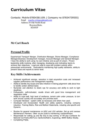 Curriculum Vitae
Contacts: Mobile 07854381109. ( Company no:07834739555)
Email roachy.cr@googlemail.com
Address 55 Old North Road
RoystonHerts.
SG85EP
Mr Carl Roach
Personal Profile
Experienced Transport Manger, Distribution Manager, Stores Manager, Compliance
Manager,Buisness Development manager, Account Manager and General Manager.
I have the ability to work using my own initiative and as part of a team. Proven
leadership skills involving other managing, developing and motivating teams to
achieve their objectives. Loyal and able to cope with problem solving within
pressurized environments. Dedicated to maintaining high quality standards, ability to
present ideas and reports to senior level.
Key Skills /Achievements
• Achieved significant savings, reduction in total acquisition costs and increased
supplier performance and management reporting
• Ability to identify key issues and take initiative in making judgement calls about how
to handle certain defined tasks
• Numerate and attention to detail, eye for accuracy and ability to work to tight
deadlines
• Enthusiastic, self-motivated, results driven with good time management and
negotiation skills
• Ability to cope well, high level of resilience, remain calm under pressure, to turn
work around quickly and accurately and priorities work
• Computer literature - system skills as necessary and where how used.
• Developed and Incorporated Health and safety systems, including company
induction, Training Matrix, Risk and Method Statements, including site specific and
Dynamic.
• Routine for general maintenance on HGV and LGV vehicles .Set up and oversee
Maintenance Planners. Other as per Guild to maintaining roadworthiness.
• Responsible for setting up and the Day to day running of 1M plus Contracts for
National Car Parks.(NCP),Co Op/Somerfield’s, Superdrug, BMW Balfour Beatty.
• Completing PQQs.
 