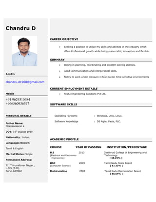 Chandru D
E-MAIL
chandru.d1908@gmail.com
Mobile
+91 9629310684
+966560936397
PERSONAL DETAILS
Father Name:
Dhanasekaran k
DOB: 19th
august 1989
Nationality: Indian.
Languages Known:
Tamil & English
Marital Status: Single
Permanent Address:
71, Thiruvalluvar Nagar ,
L.N.S (P.O),
Karur-639002
CAREER OBJECTIVE
• Seeking a position to utilize my skills and abilities in the Industry which
offers Professional growth while being resourceful, innovative and flexible.
SUMMARY
• Strong in planning, coordinating and problem solving abilities.
• Good Communication and Interpersonal skills.
• Ability to work under pressure in fast-paced, time-sensitive environments
CURRENT EMPLOYMENT DETAILS
• NISSI Engineering Solutions Pvt Ltd.
SOFTWARE SKILLS
Operating Systems : Windows, Unix, Linux.
Software Knowledge : DS Agile, Pacis, PLC.
ACADEMIC PROFILE
COURSE YEAR Of PASSING INSTITUTION/PERCENTAGE
B.E 2013 Chettinad College of Engineering and
[Electrical and Electronics Technology
Engineering] [ 68.25% ]
HSC 2009 Tamil Nadu State Board
[Computer Science] [ 82.33% ]
Matriculation 2007 Tamil Nadu Matriculation Board
[ 85.64% ]
 