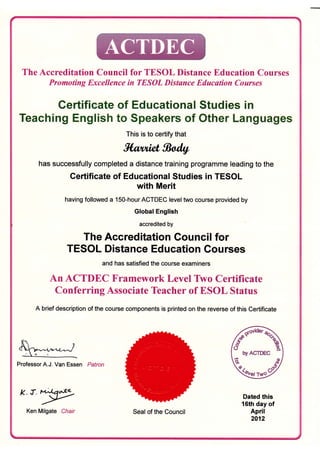 The Accreditation Council for TESOL Distance Education Courses
Promoting Excellence in TESOL Distance Education Courses
Gertificate of Educationa! Studies in
Teaching English to Speakers of Other Languages
This is to certify that
fifuuicr gladq
has successfully completed a distance training programme leading to the
Certificate of Educational Studies in TESOL
with Merit
having followed a 1SO-hour ACTDEC level two course provided by
Global English
accredited by
The Accreditation Gouncil for
TESOL Distance Education Courses
and has satisfied the course examiners
An ACTDEC Framework Level Two Certificate
Conferring Associate Teacher of ESOL Status
A brief description of the course components is printed on the reverse of this Certificate
Professor A.J. Van Essen Patron
k.d.eqe,L'-
Ken Milgate Chair Seal of the Council
Dated this
16th day of
April
2012
{**
byACTDEC
k,r',,*"d
 