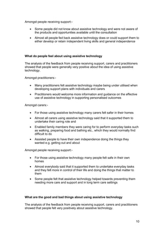 Amongst people receiving support:­
•	 Some people did not know about assistive technology and were not aware of
the products and opportunities available until the consultation
•	 Almost all people fed back assistive technology does or could support them to
either develop or retain independent living skills and general independence
What do people feel about using assistive technology
The analysis of the feedback from people receiving support, carers and practitioners
showed that people were generally very positive about the idea of using assistive
technology.
Amongst practitioners:­
•	 Many practitioners felt assistive technology maybe being under utilised when
developing support plans with individuals and carers
•	 Practitioners would welcome more information and guidance on the effective
use of assistive technology in supporting personalised outcomes
Amongst carers:­
•	 For those using assistive technology many carers felt safer in their homes
•	 Almost all carers using assistive technology said that it supported them to
undertake their caring role and
•	 Enabled family members they were caring for to perform everyday tasks such
as walking, preparing food and bathing etc., which they would normally find
difficult to do
•	 Assisted people to have their own independence doing the things they

wanted e.g. getting out and about

Amongst people receiving support:­
•	 For those using assistive technology many people felt safe in their own
homes
•	 Almost everybody said that it supported them to undertake everyday tasks
and they felt more in control of their life and doing the things that matter to
them
•	 Some people felt that assistive technology helped towards preventing them
needing more care and support and in long term care settings
What are the good and bad things about using assistive technology
The analysis of the feedback from people receiving support, carers and practitioners
showed that people felt very positively about assistive technology.
10
 